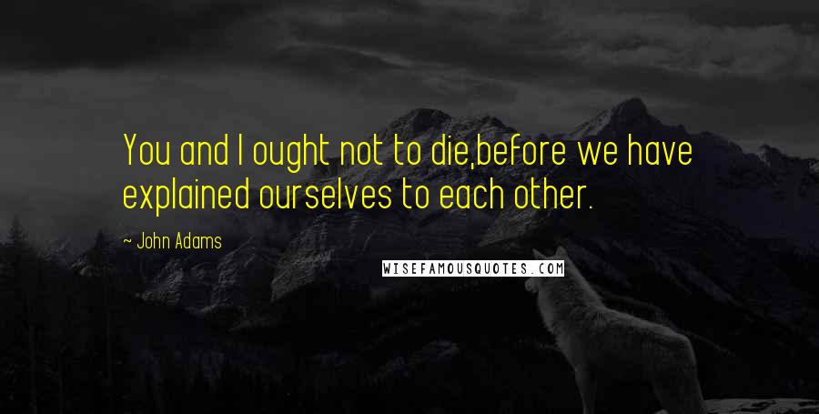 John Adams Quotes: You and I ought not to die,before we have explained ourselves to each other.