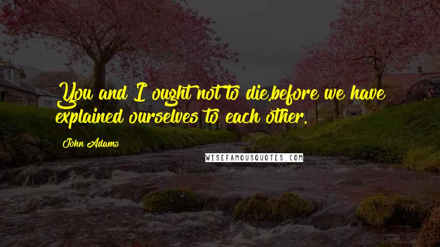 John Adams Quotes: You and I ought not to die,before we have explained ourselves to each other.