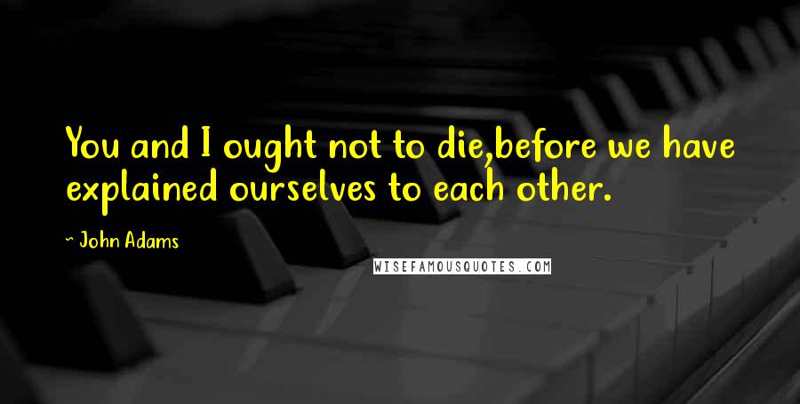John Adams Quotes: You and I ought not to die,before we have explained ourselves to each other.