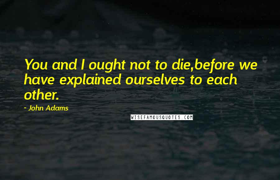 John Adams Quotes: You and I ought not to die,before we have explained ourselves to each other.