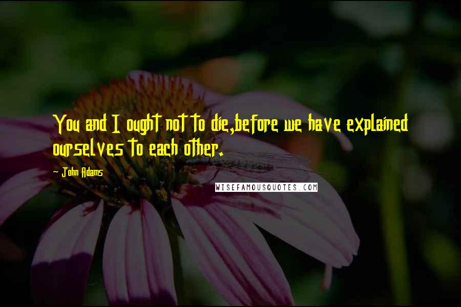 John Adams Quotes: You and I ought not to die,before we have explained ourselves to each other.