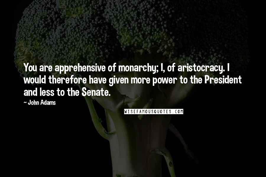 John Adams Quotes: You are apprehensive of monarchy; I, of aristocracy. I would therefore have given more power to the President and less to the Senate.