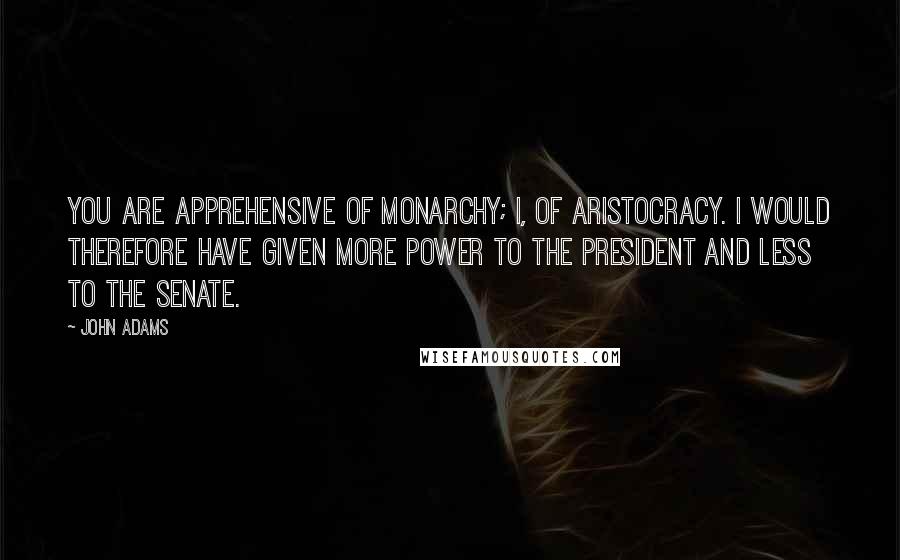 John Adams Quotes: You are apprehensive of monarchy; I, of aristocracy. I would therefore have given more power to the President and less to the Senate.