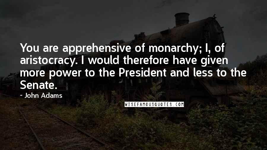 John Adams Quotes: You are apprehensive of monarchy; I, of aristocracy. I would therefore have given more power to the President and less to the Senate.