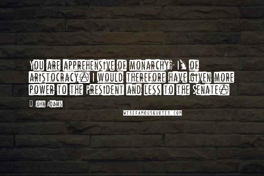 John Adams Quotes: You are apprehensive of monarchy; I, of aristocracy. I would therefore have given more power to the President and less to the Senate.