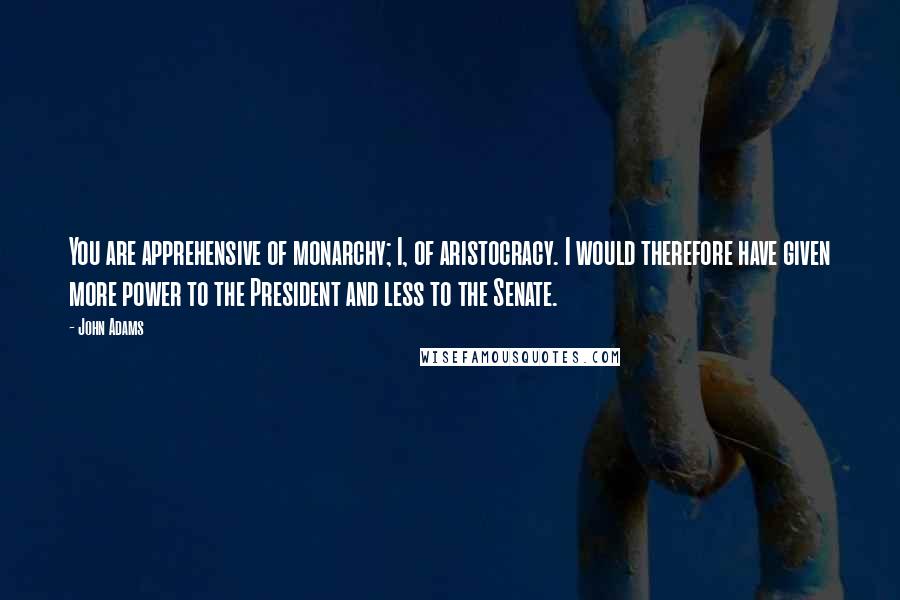 John Adams Quotes: You are apprehensive of monarchy; I, of aristocracy. I would therefore have given more power to the President and less to the Senate.