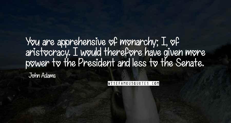 John Adams Quotes: You are apprehensive of monarchy; I, of aristocracy. I would therefore have given more power to the President and less to the Senate.