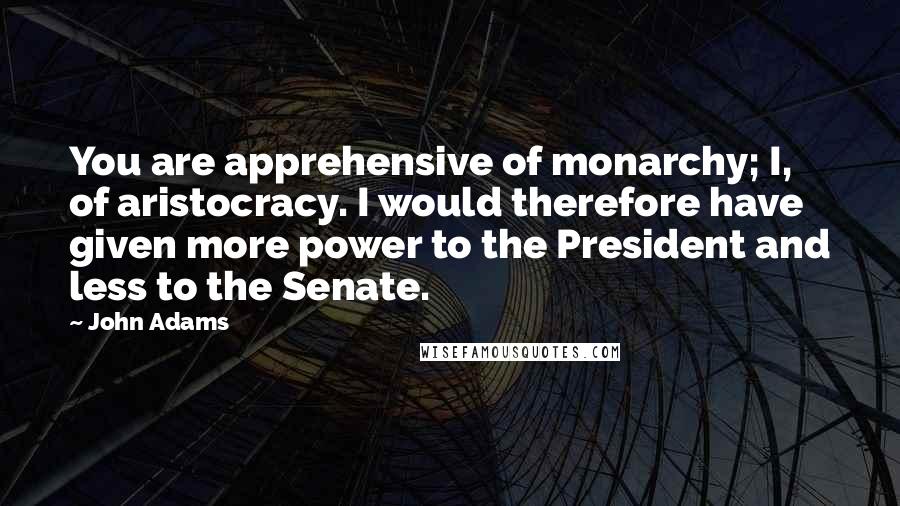 John Adams Quotes: You are apprehensive of monarchy; I, of aristocracy. I would therefore have given more power to the President and less to the Senate.