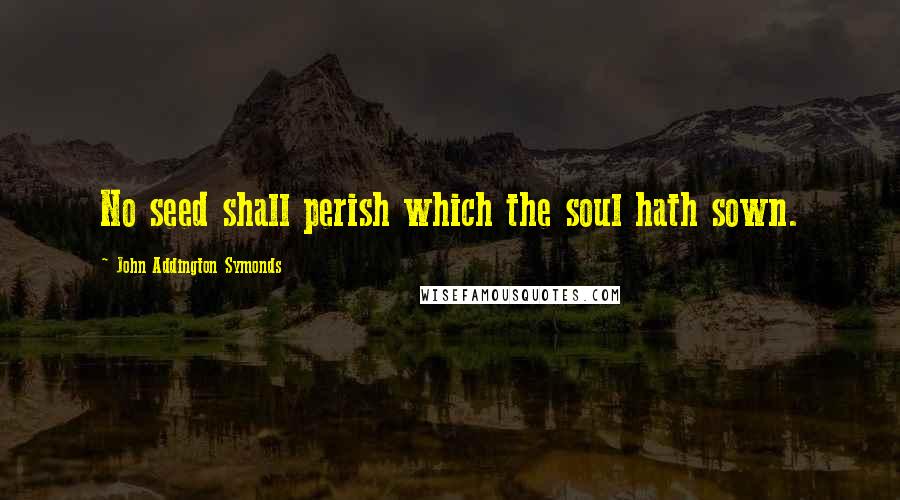 John Addington Symonds Quotes: No seed shall perish which the soul hath sown.