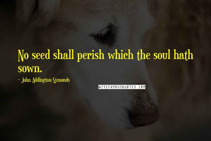 John Addington Symonds Quotes: No seed shall perish which the soul hath sown.