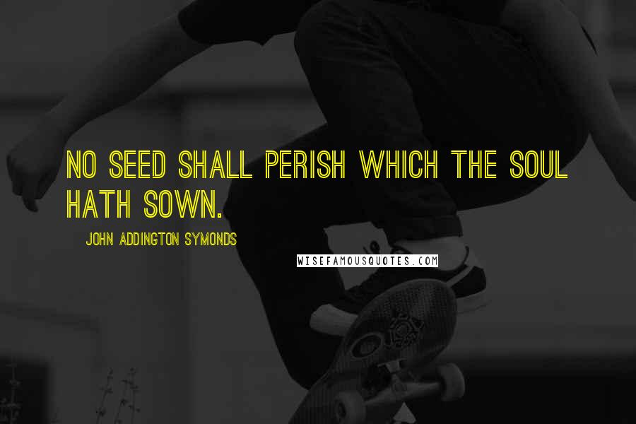 John Addington Symonds Quotes: No seed shall perish which the soul hath sown.
