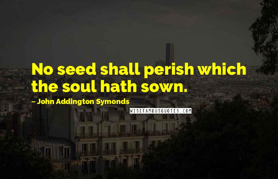 John Addington Symonds Quotes: No seed shall perish which the soul hath sown.