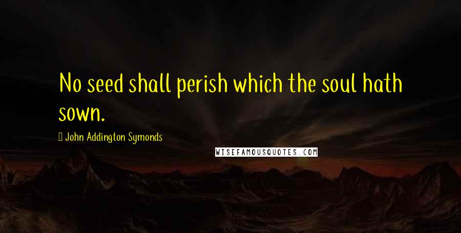 John Addington Symonds Quotes: No seed shall perish which the soul hath sown.