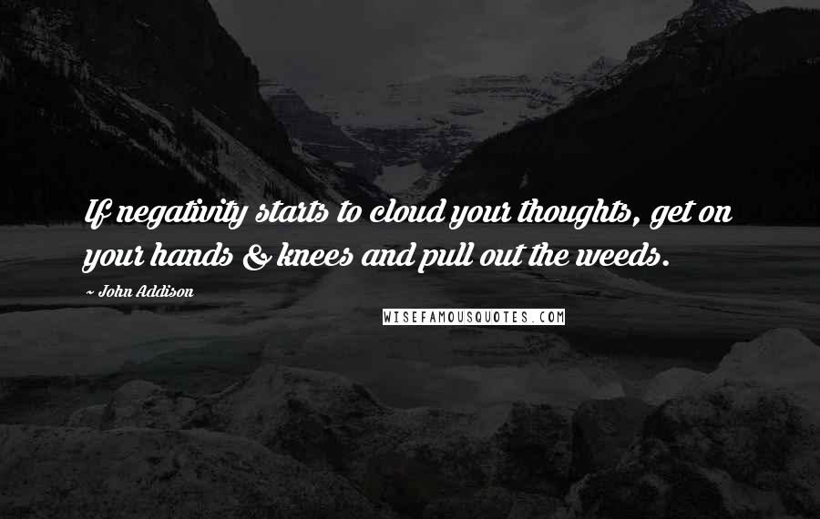 John Addison Quotes: If negativity starts to cloud your thoughts, get on your hands & knees and pull out the weeds.