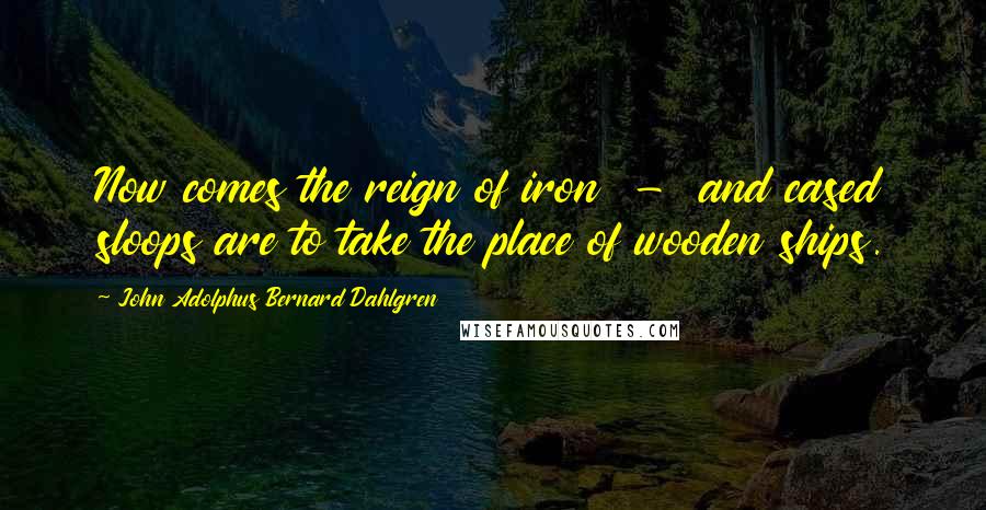 John Adolphus Bernard Dahlgren Quotes: Now comes the reign of iron  -  and cased sloops are to take the place of wooden ships.