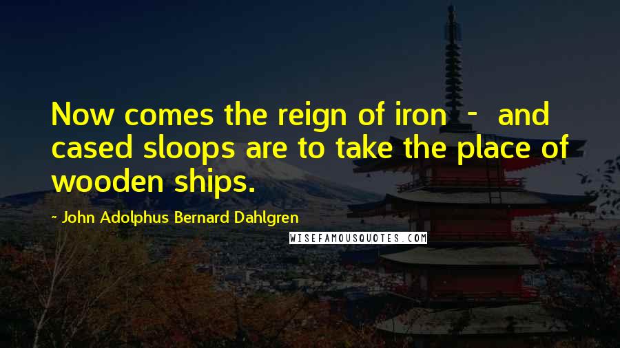 John Adolphus Bernard Dahlgren Quotes: Now comes the reign of iron - and cased sloops are to take the place of wooden ships.