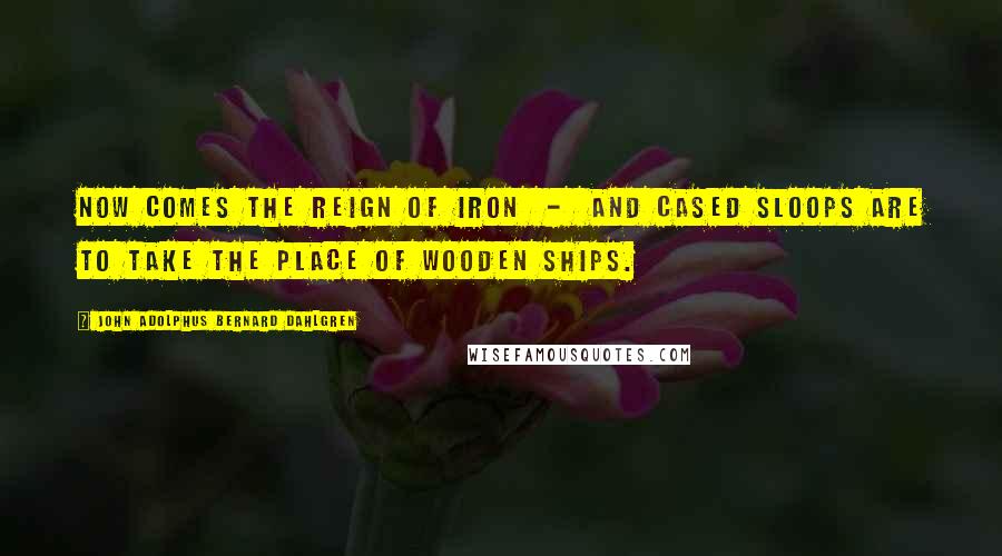 John Adolphus Bernard Dahlgren Quotes: Now comes the reign of iron - and cased sloops are to take the place of wooden ships.