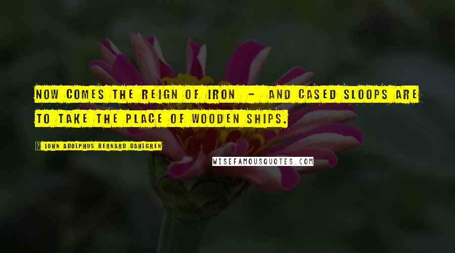 John Adolphus Bernard Dahlgren Quotes: Now comes the reign of iron  -  and cased sloops are to take the place of wooden ships.