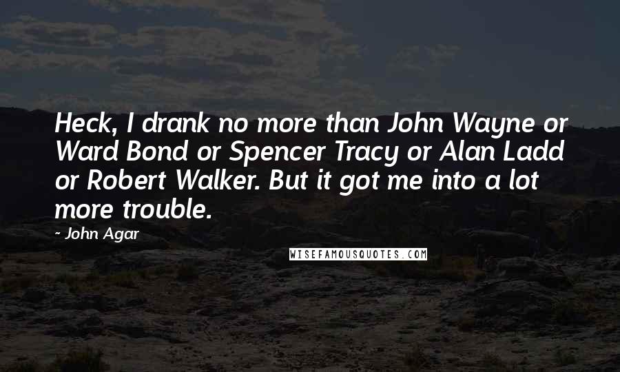 John Agar Quotes: Heck, I drank no more than John Wayne or Ward Bond or Spencer Tracy or Alan Ladd or Robert Walker. But it got me into a lot more trouble.