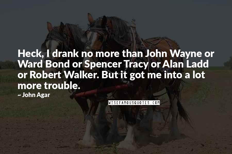 John Agar Quotes: Heck, I drank no more than John Wayne or Ward Bond or Spencer Tracy or Alan Ladd or Robert Walker. But it got me into a lot more trouble.