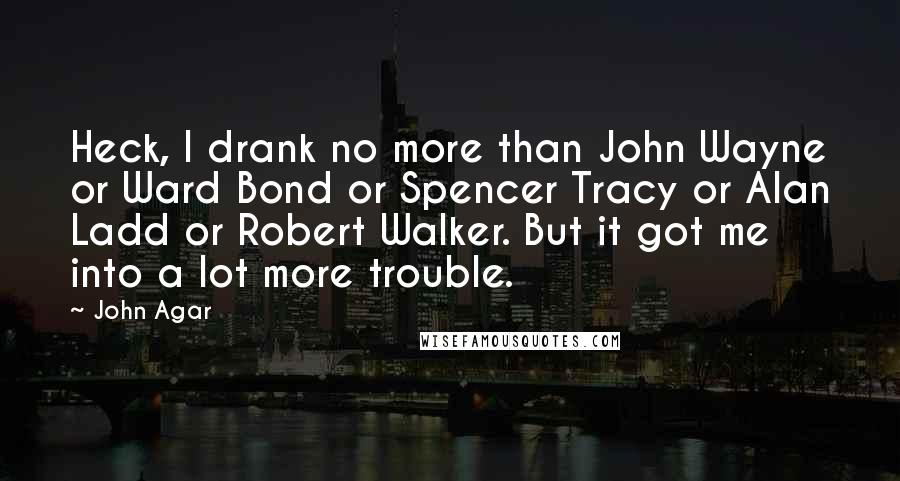 John Agar Quotes: Heck, I drank no more than John Wayne or Ward Bond or Spencer Tracy or Alan Ladd or Robert Walker. But it got me into a lot more trouble.