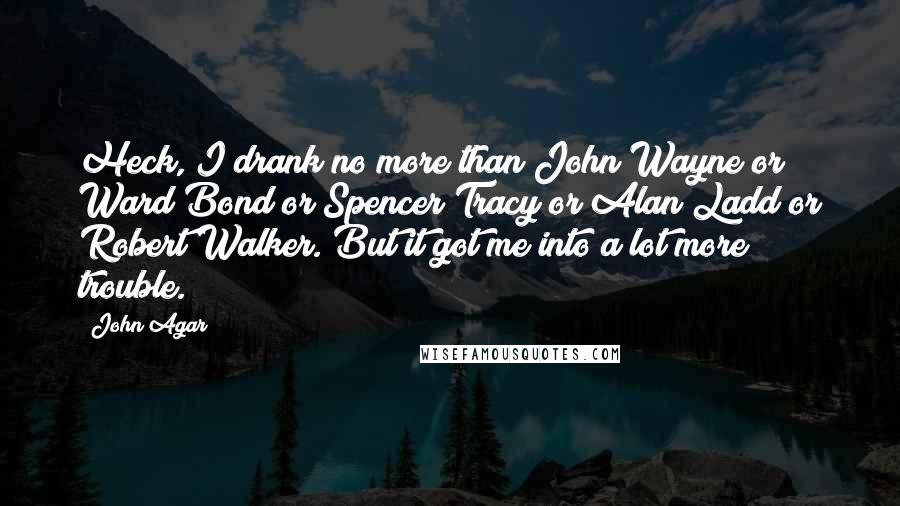 John Agar Quotes: Heck, I drank no more than John Wayne or Ward Bond or Spencer Tracy or Alan Ladd or Robert Walker. But it got me into a lot more trouble.