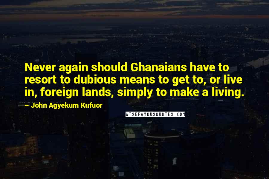 John Agyekum Kufuor Quotes: Never again should Ghanaians have to resort to dubious means to get to, or live in, foreign lands, simply to make a living.