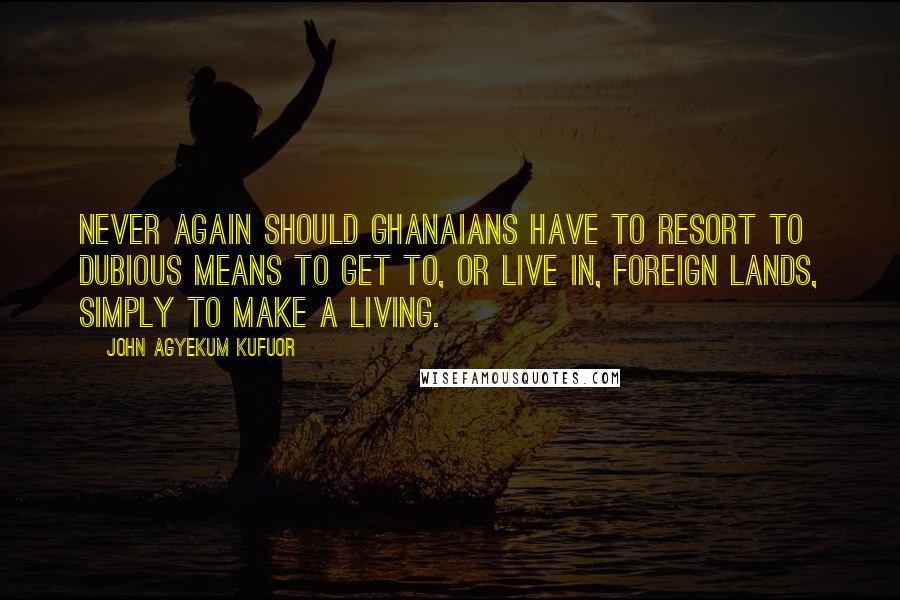 John Agyekum Kufuor Quotes: Never again should Ghanaians have to resort to dubious means to get to, or live in, foreign lands, simply to make a living.