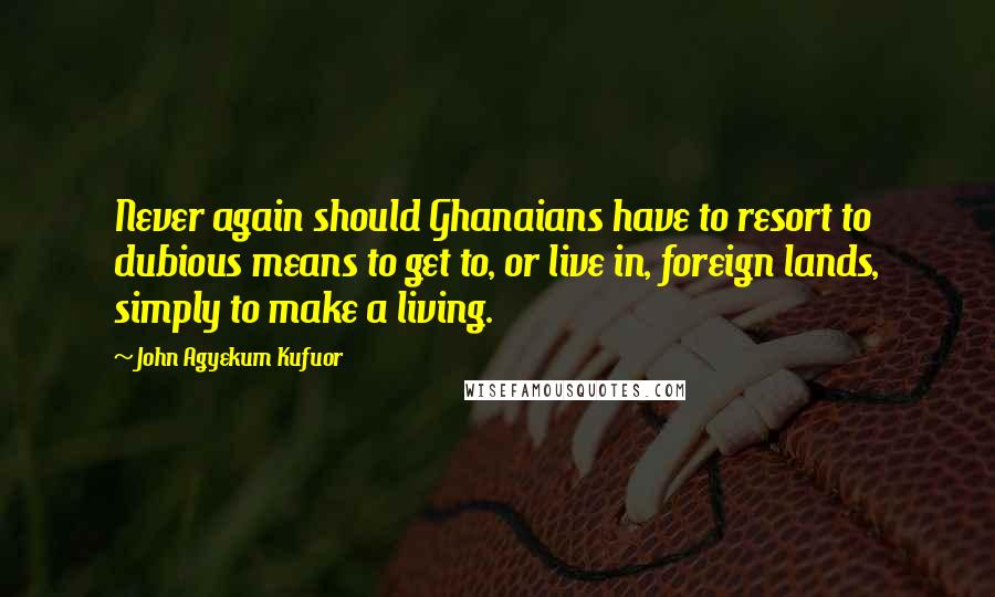 John Agyekum Kufuor Quotes: Never again should Ghanaians have to resort to dubious means to get to, or live in, foreign lands, simply to make a living.