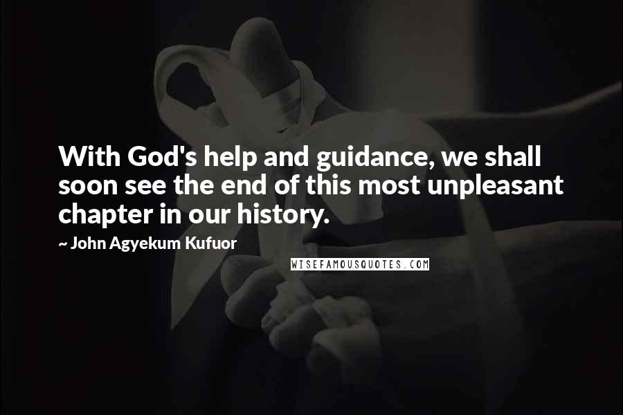 John Agyekum Kufuor Quotes: With God's help and guidance, we shall soon see the end of this most unpleasant chapter in our history.