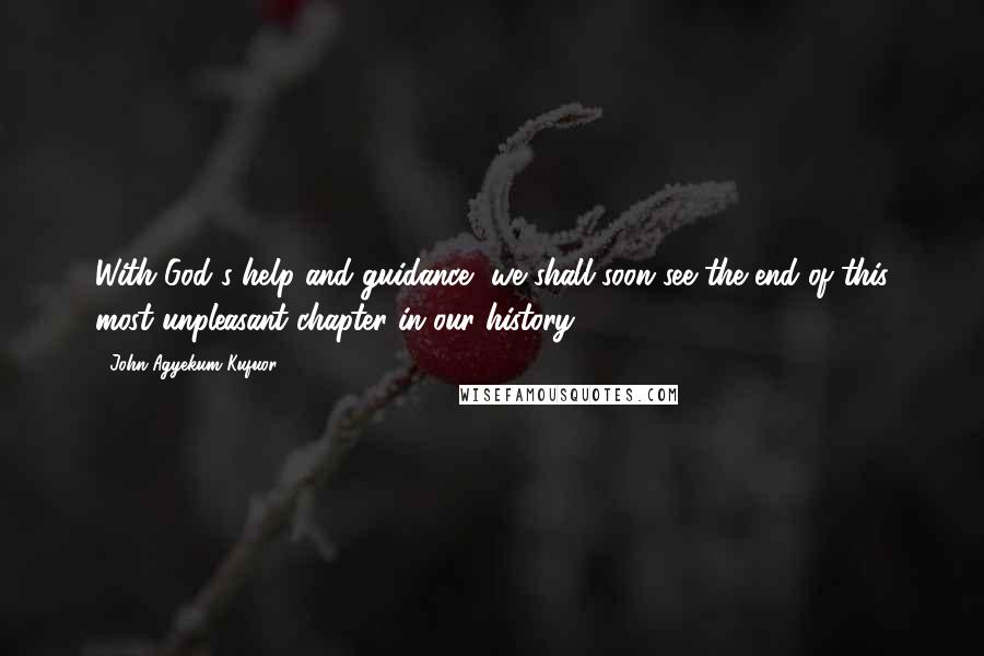 John Agyekum Kufuor Quotes: With God's help and guidance, we shall soon see the end of this most unpleasant chapter in our history.
