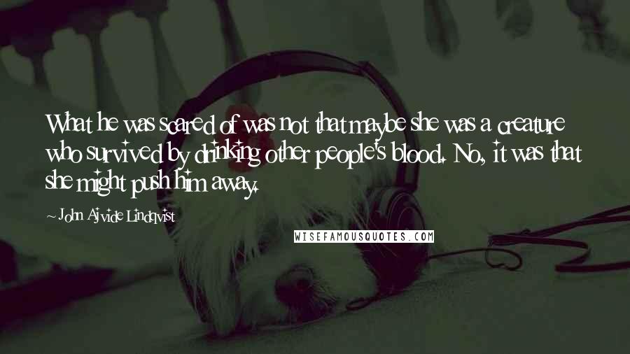 John Ajvide Lindqvist Quotes: What he was scared of was not that maybe she was a creature who survived by drinking other people's blood. No, it was that she might push him away.