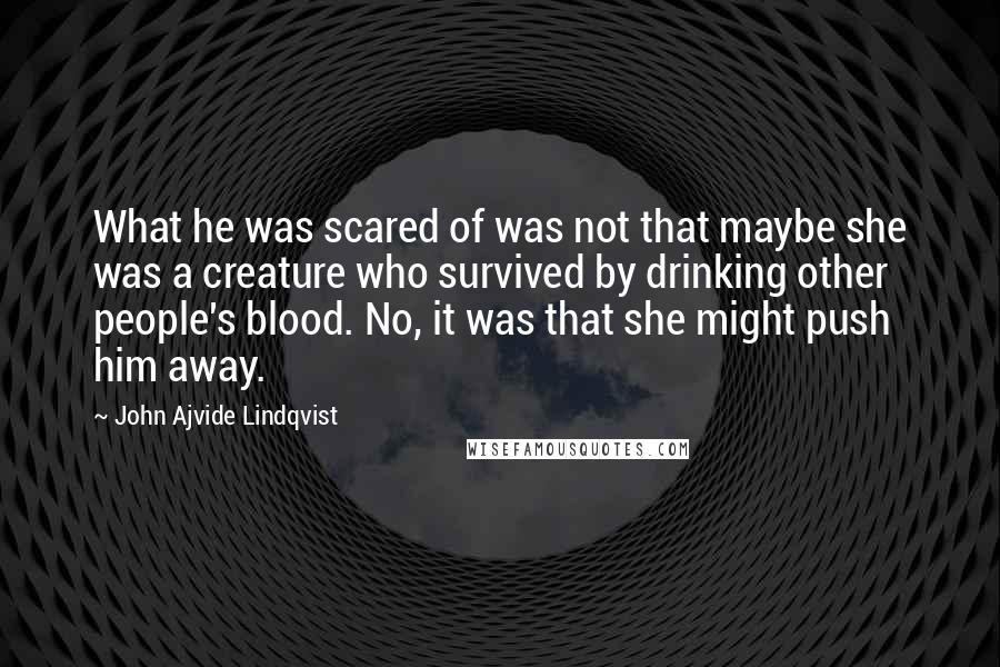 John Ajvide Lindqvist Quotes: What he was scared of was not that maybe she was a creature who survived by drinking other people's blood. No, it was that she might push him away.