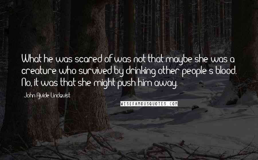 John Ajvide Lindqvist Quotes: What he was scared of was not that maybe she was a creature who survived by drinking other people's blood. No, it was that she might push him away.