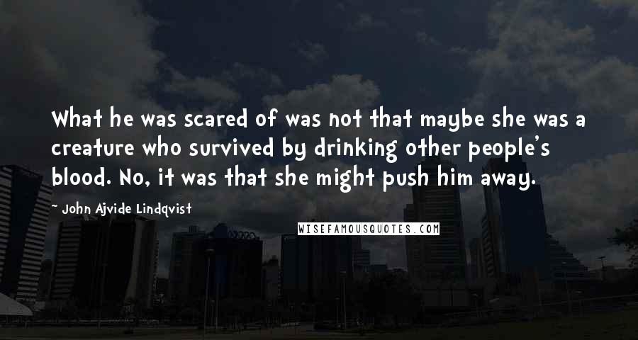 John Ajvide Lindqvist Quotes: What he was scared of was not that maybe she was a creature who survived by drinking other people's blood. No, it was that she might push him away.