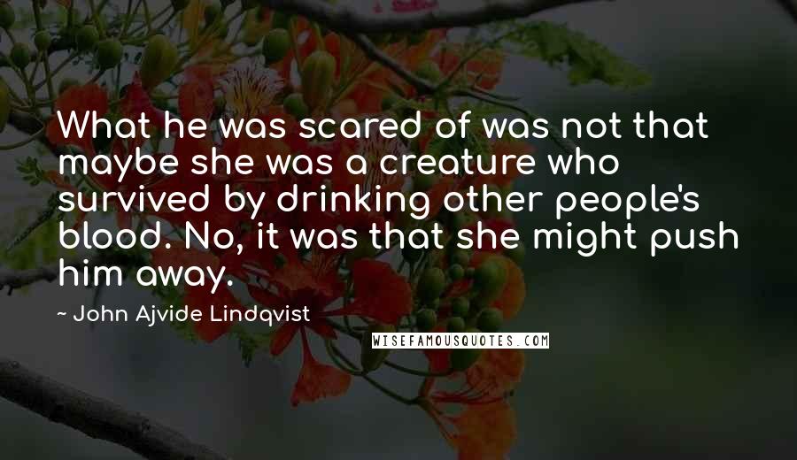 John Ajvide Lindqvist Quotes: What he was scared of was not that maybe she was a creature who survived by drinking other people's blood. No, it was that she might push him away.