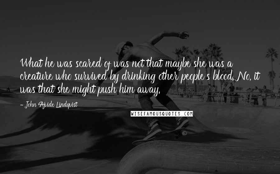 John Ajvide Lindqvist Quotes: What he was scared of was not that maybe she was a creature who survived by drinking other people's blood. No, it was that she might push him away.