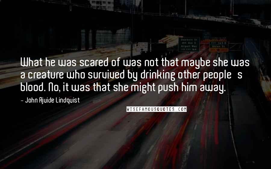 John Ajvide Lindqvist Quotes: What he was scared of was not that maybe she was a creature who survived by drinking other people's blood. No, it was that she might push him away.