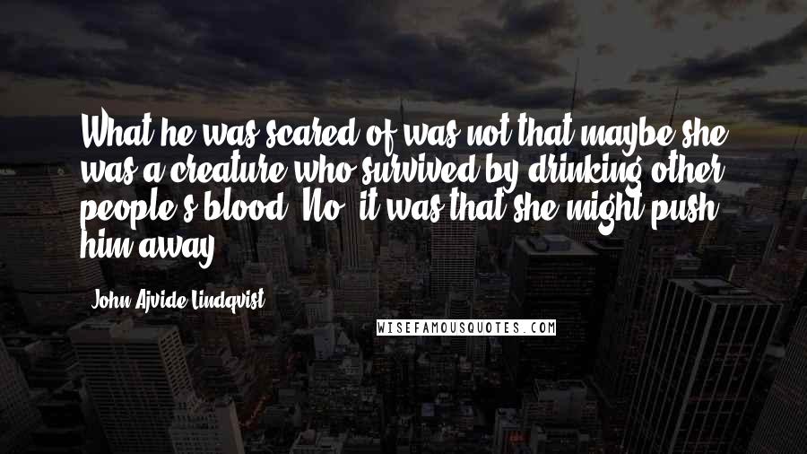 John Ajvide Lindqvist Quotes: What he was scared of was not that maybe she was a creature who survived by drinking other people's blood. No, it was that she might push him away.