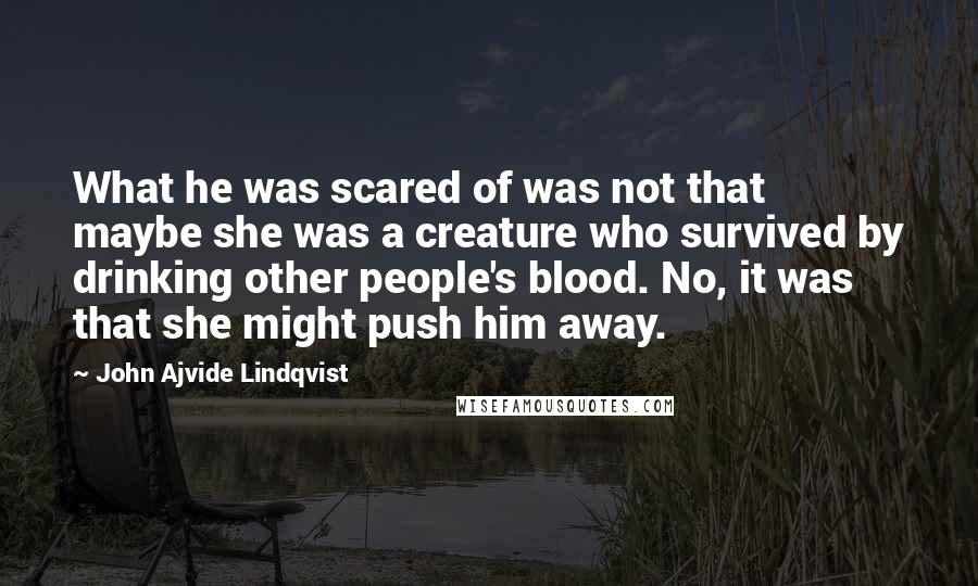 John Ajvide Lindqvist Quotes: What he was scared of was not that maybe she was a creature who survived by drinking other people's blood. No, it was that she might push him away.