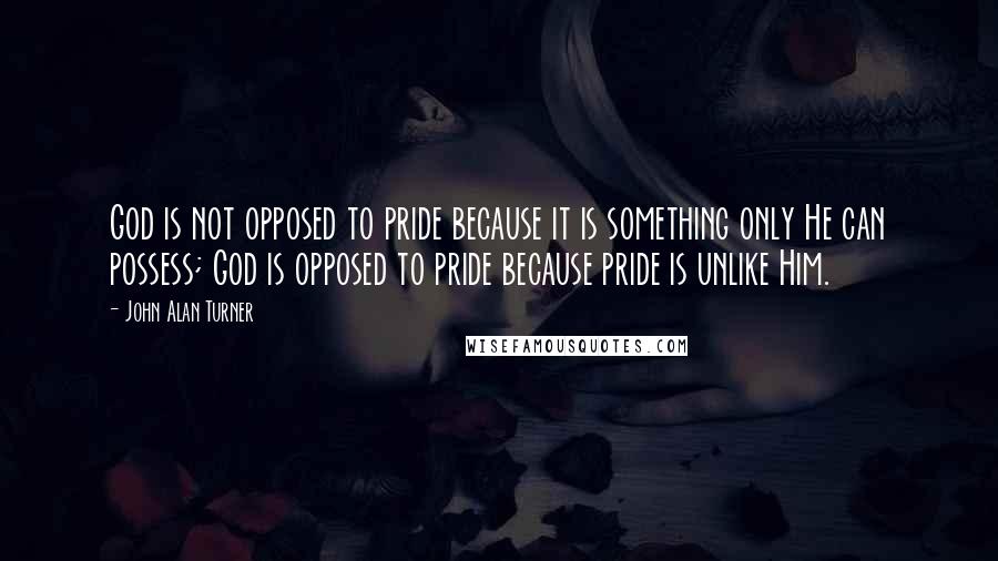 John Alan Turner Quotes: God is not opposed to pride because it is something only He can possess; God is opposed to pride because pride is unlike Him.