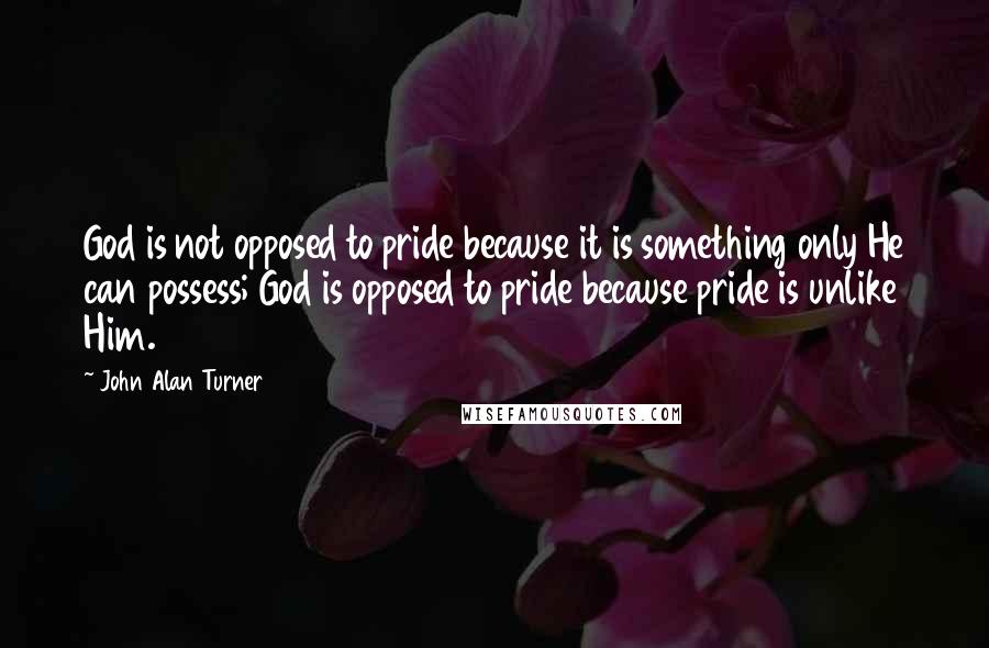 John Alan Turner Quotes: God is not opposed to pride because it is something only He can possess; God is opposed to pride because pride is unlike Him.