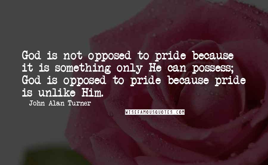 John Alan Turner Quotes: God is not opposed to pride because it is something only He can possess; God is opposed to pride because pride is unlike Him.