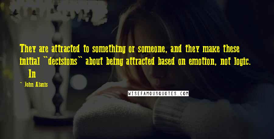 John Alanis Quotes: They are attracted to something or someone, and they make these initial "decisions" about being attracted based on emotion, not logic.     In