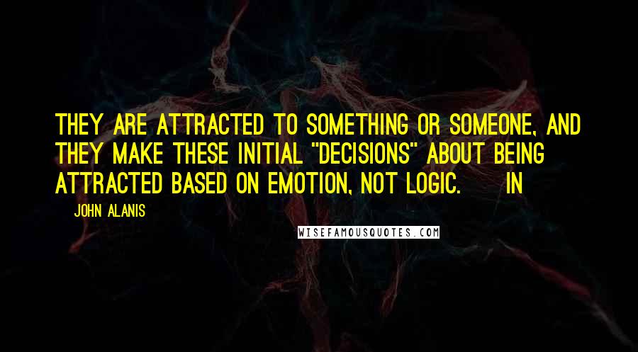 John Alanis Quotes: They are attracted to something or someone, and they make these initial "decisions" about being attracted based on emotion, not logic.     In