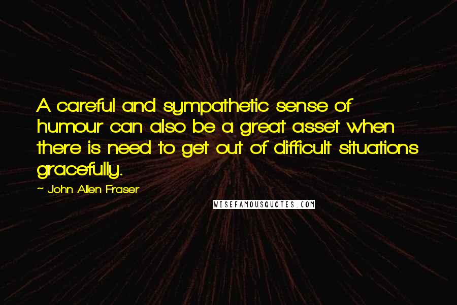 John Allen Fraser Quotes: A careful and sympathetic sense of humour can also be a great asset when there is need to get out of difficult situations gracefully.