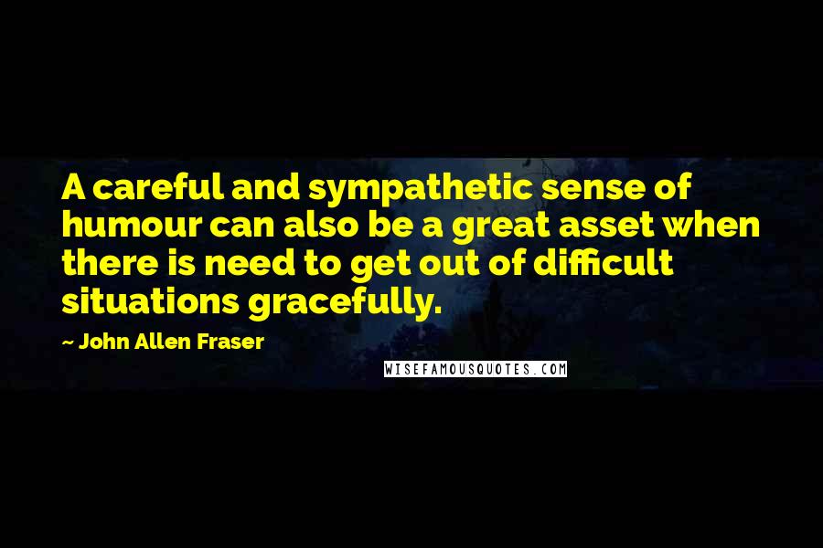 John Allen Fraser Quotes: A careful and sympathetic sense of humour can also be a great asset when there is need to get out of difficult situations gracefully.