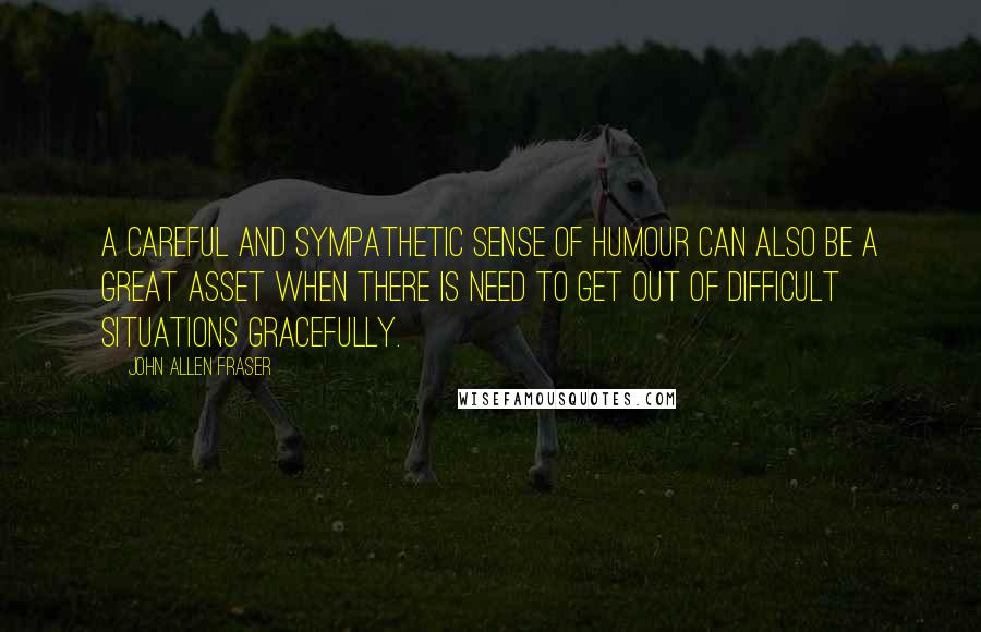 John Allen Fraser Quotes: A careful and sympathetic sense of humour can also be a great asset when there is need to get out of difficult situations gracefully.