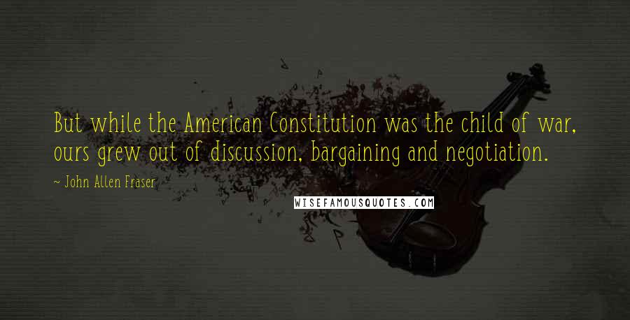 John Allen Fraser Quotes: But while the American Constitution was the child of war, ours grew out of discussion, bargaining and negotiation.