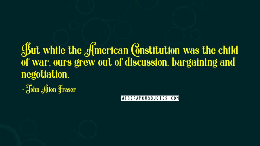 John Allen Fraser Quotes: But while the American Constitution was the child of war, ours grew out of discussion, bargaining and negotiation.